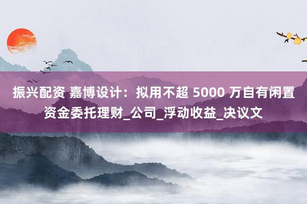 振兴配资 嘉博设计：拟用不超 5000 万自有闲置资金委托理财_公司_浮动收益_决议文