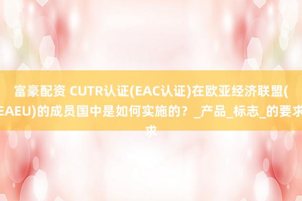 富豪配资 CUTR认证(EAC认证)在欧亚经济联盟(EAEU)的成员国中是如何实施的？_产品_标志_的要求