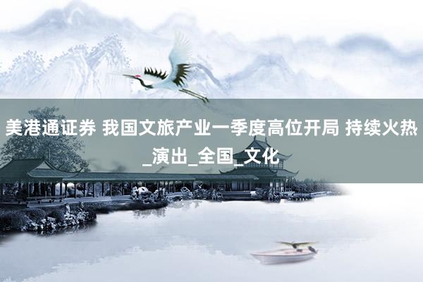 美港通证券 我国文旅产业一季度高位开局 持续火热_演出_全国_文化