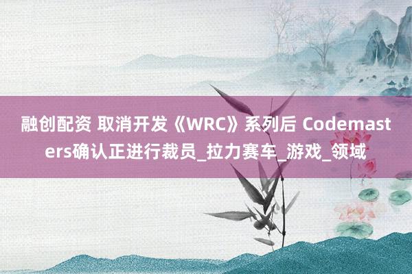 融创配资 取消开发《WRC》系列后 Codemasters确认正进行裁员_拉力赛车_游戏_领域