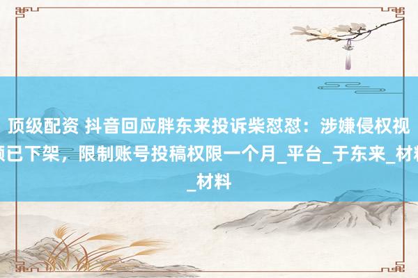 顶级配资 抖音回应胖东来投诉柴怼怼：涉嫌侵权视频已下架，限制账号投稿权限一个月_平台_于东来_材料