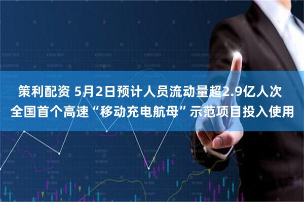 策利配资 5月2日预计人员流动量超2.9亿人次 全国首个高速“移动充电航母”示范项目投入使用