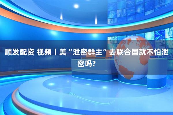 顺发配资 视频丨美“泄密群主”去联合国就不怕泄密吗?