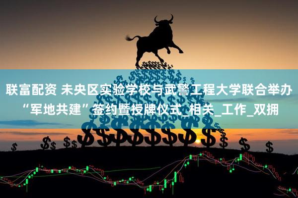 联富配资 未央区实验学校与武警工程大学联合举办“军地共建”签约暨授牌仪式_相关_工作_双拥