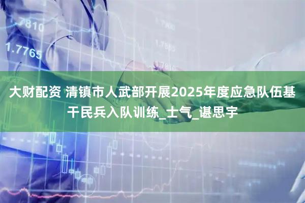 大财配资 清镇市人武部开展2025年度应急队伍基干民兵入队训练_士气_谌思宇