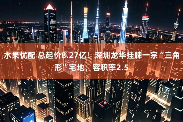水果优配 总起价8.27亿！深圳龙华挂牌一宗“三角形”宅地，容积率2.5