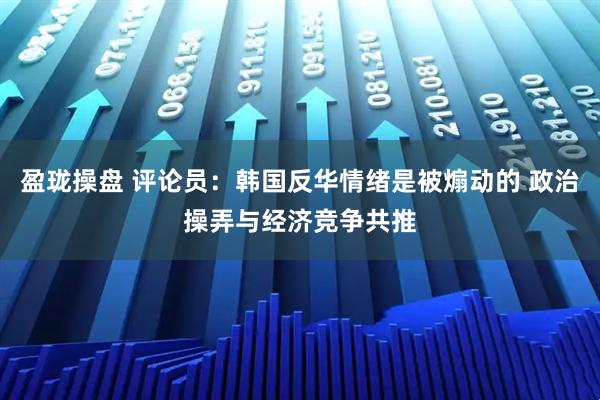 盈珑操盘 评论员：韩国反华情绪是被煽动的 政治操弄与经济竞争共推