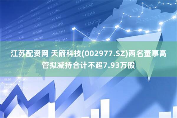江苏配资网 天箭科技(002977.SZ)两名董事高管拟减持合计不超7.93万股