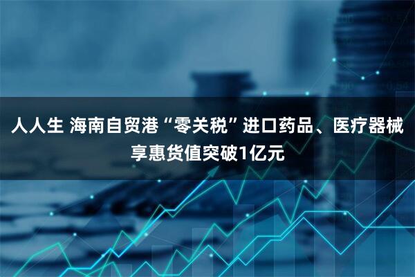 人人生 海南自贸港“零关税”进口药品、医疗器械享惠货值突破1亿元