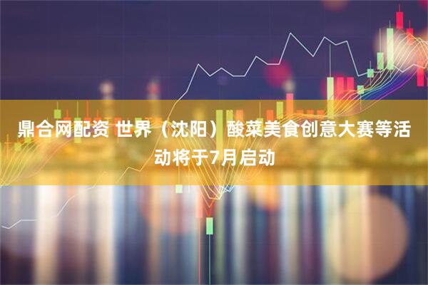 鼎合网配资 世界（沈阳）酸菜美食创意大赛等活动将于7月启动