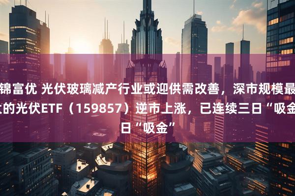 锦富优 光伏玻璃减产行业或迎供需改善，深市规模最大的光伏ETF（159857）逆市上涨，已连续三日“吸金”