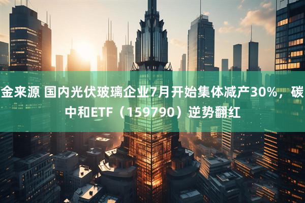 金来源 国内光伏玻璃企业7月开始集体减产30%，碳中和ETF（159790）逆势翻红