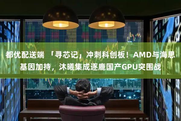 都优配送端 「寻芯记」冲刺科创板！AMD与海思基因加持，沐曦集成逐鹿国产GPU突围战