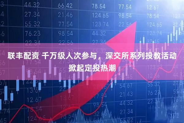 联丰配资 千万级人次参与，深交所系列投教活动掀起定投热潮