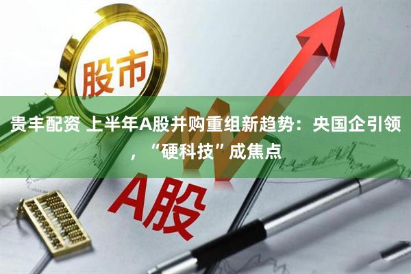 贵丰配资 上半年A股并购重组新趋势：央国企引领，“硬科技”成焦点