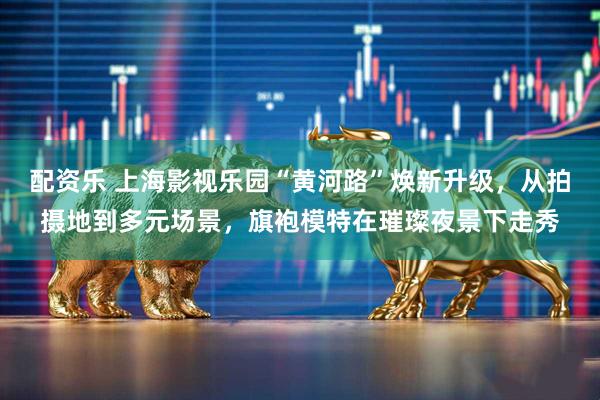 配资乐 上海影视乐园“黄河路”焕新升级，从拍摄地到多元场景，旗袍模特在璀璨夜景下走秀