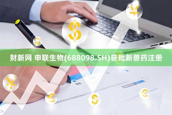 财新网 申联生物(688098.SH)获批新兽药注册