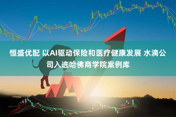 恒盛优配 以AI驱动保险和医疗健康发展 水滴公司入选哈佛商学院案例库