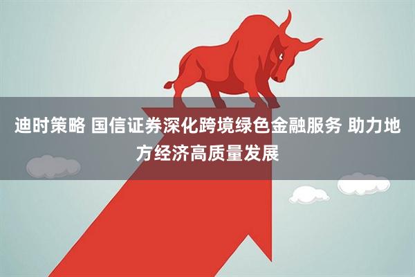 迪时策略 国信证券深化跨境绿色金融服务 助力地方经济高质量发展