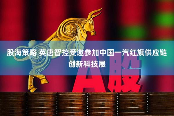 股海策略 英唐智控受邀参加中国一汽红旗供应链创新科技展