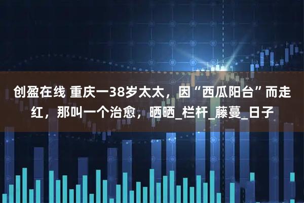 创盈在线 重庆一38岁太太，因“西瓜阳台”而走红，那叫一个治愈，晒晒_栏杆_藤蔓_日子