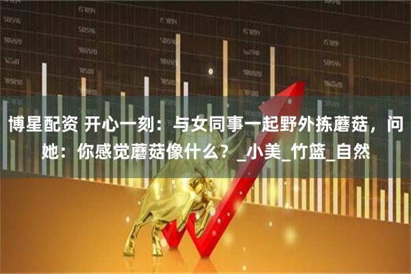 博星配资 开心一刻：与女同事一起野外拣蘑菇，问她：你感觉蘑菇像什么？_小美_竹篮_自然