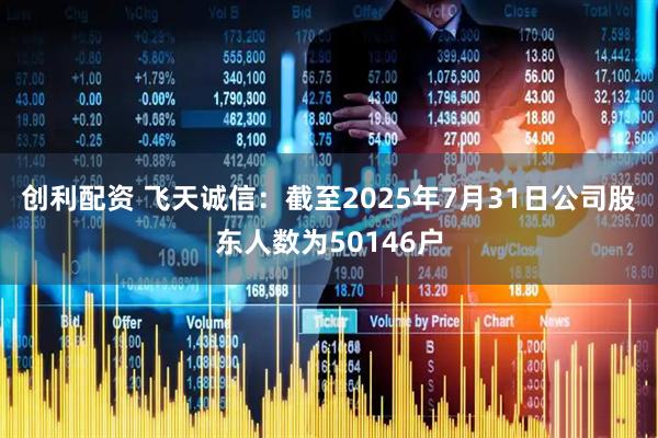 创利配资 飞天诚信：截至2025年7月31日公司股东人数为50146户