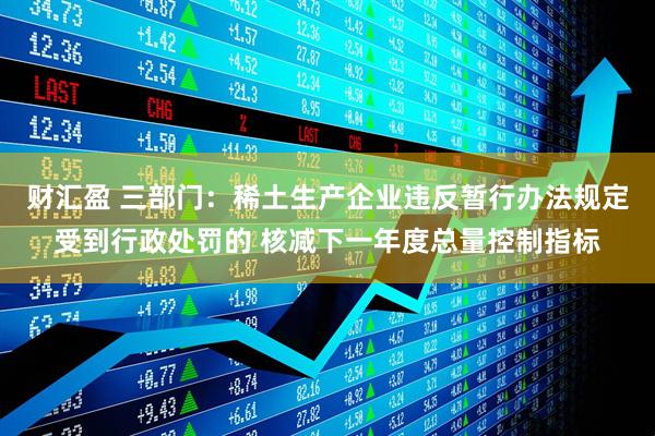 财汇盈 三部门：稀土生产企业违反暂行办法规定受到行政处罚的 核减下一年度总量控制指标