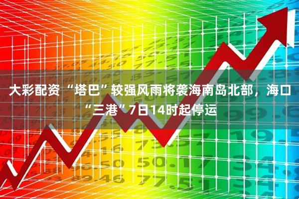 大彩配资 “塔巴”较强风雨将袭海南岛北部，海口“三港”7日14时起停运