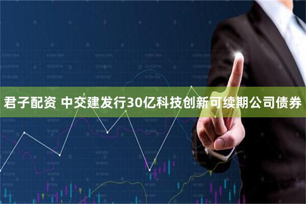 君子配资 中交建发行30亿科技创新可续期公司债券