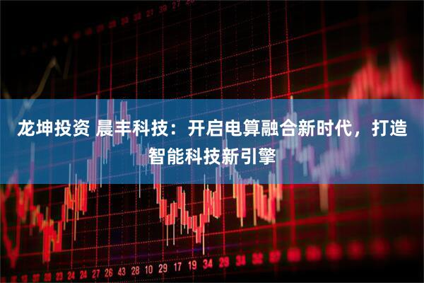龙坤投资 晨丰科技:开启电算融合新时代,打造智能科技新引擎