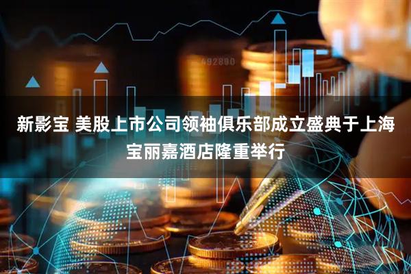 新影宝 美股上市公司领袖俱乐部成立盛典于上海宝丽嘉酒店隆重举行