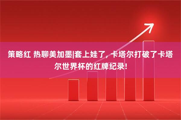 策略红 热聊美加墨|套上娃了, 卡塔尔打破了卡塔尔世界杯的红牌纪录!