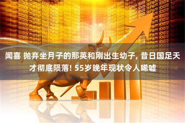 闻喜 抛弃坐月子的那英和刚出生幼子, 昔日国足天才彻底陨落! 55岁晚年现状令人唏嘘