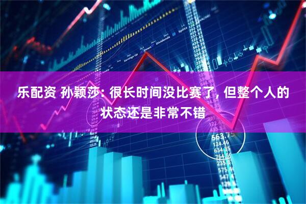 乐配资 孙颖莎: 很长时间没比赛了, 但整个人的状态还是非常不错